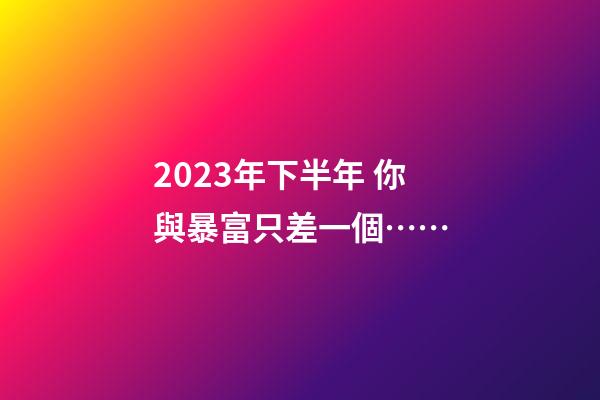 2023年下半年 你與暴富只差一個……